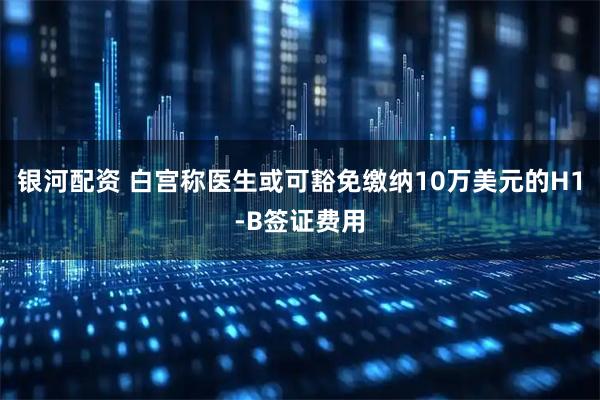 银河配资 白宫称医生或可豁免缴纳10万美元的H1-B签证费用