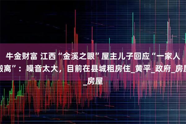 牛金财富 江西“金溪之眼”屋主儿子回应“一家人搬离”：噪音太大，目前在县城租房住_黄平_政府_房屋