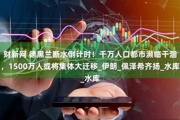 财新网 德黑兰断水倒计时！千万人口都市濒临干涸，1500万人或将集体大迁移_伊朗_佩泽希齐扬_水库