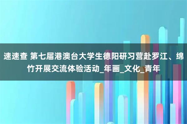 速速查 第七届港澳台大学生德阳研习营赴罗江、绵竹开展交流体验活动_年画_文化_青年