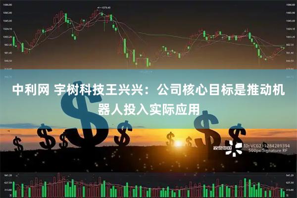 中利网 宇树科技王兴兴：公司核心目标是推动机器人投入实际应用