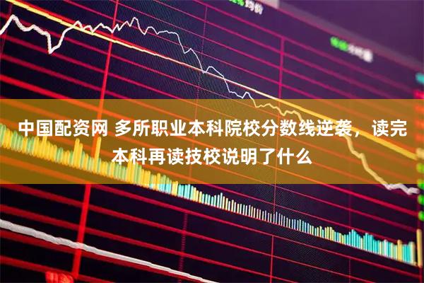 中国配资网 多所职业本科院校分数线逆袭,读完本科再读技校说明了什么
