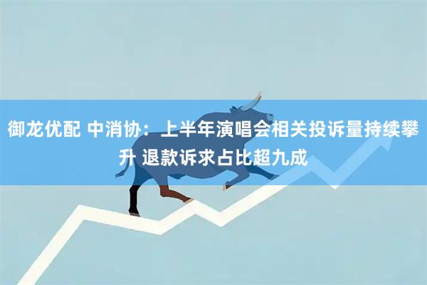 御龙优配 中消协：上半年演唱会相关投诉量持续攀升 退款诉求占比超九成