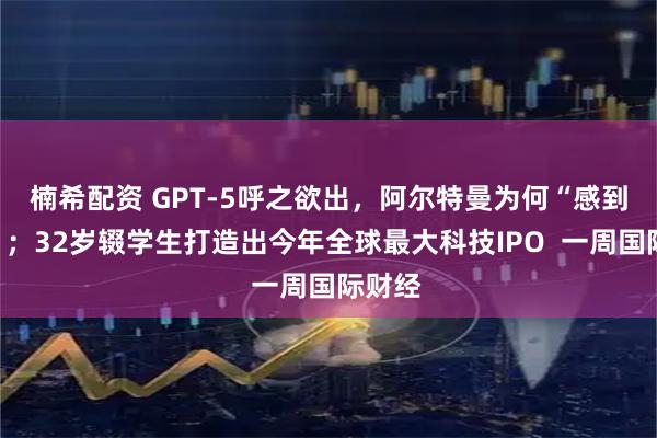 楠希配资 GPT-5呼之欲出，阿尔特曼为何“感到恐惧”；32岁辍学生打造出今年全球最大科技IPO  一周国际财经