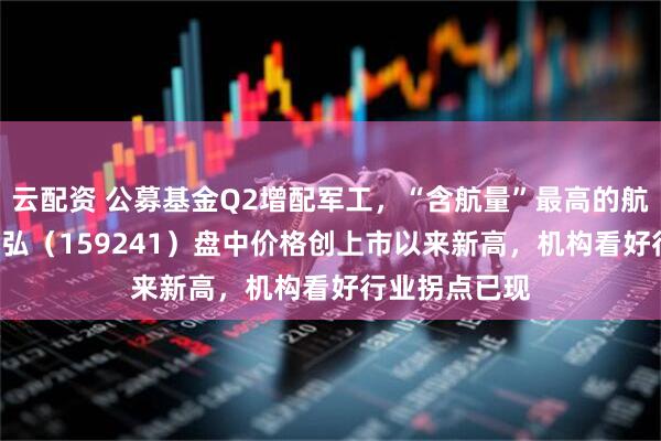 云配资 公募基金Q2增配军工，“含航量”最高的航空航天ETF天弘（159241）盘中价格创上市以来新高，机构看好行业拐点已现