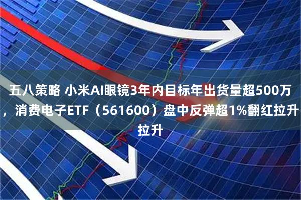 五八策略 小米AI眼镜3年内目标年出货量超500万，消费电子ETF（561600）盘中反弹超1%翻红拉升